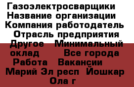 Газоэлектросварщики › Название организации ­ Компания-работодатель › Отрасль предприятия ­ Другое › Минимальный оклад ­ 1 - Все города Работа » Вакансии   . Марий Эл респ.,Йошкар-Ола г.